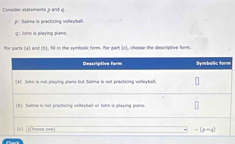 Consider statements p and q. 
p : Salma is practicing volleyball. 
q : John is playing piano. 
For parts (a) and (b), fill in the symbolic form. For part (c), choose the descriptive form. 
heck