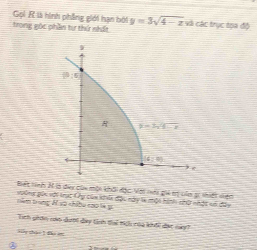 Gọi R là hình phẳng giới hạn bởi y=3sqrt(4-z) và các trục tọa độ
trong góc phần tư thứ nhất
Biết hình R là đáy của một khối đặc. Với mỗi giá trị của g, thiết diện
vuông góc với trục Oy của khối đặc này là một hình chứ nhật có đây
năm trong R và chiều cao là y.
Tích phân nào dưới đây tính thế tích của khối đặc này?
Hãy chọn 1 đấp ăn
② ao 3