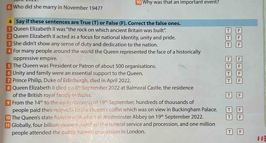 Who did she marry in November 1947? ⑩ Why was that an important event?
4 Say if these sentences are True (T) or False (F). Correct the false ones.
Queen Elizabeth II was "the rock on which ancient Britain was built". T F
2 Queen Elizabeth II acted as a focus for national identity, unity and pride. T F
She didn't show any sense of duty and dedication to the nation. T F
For many people around the world the Queen represented the face of a historically
oppressive empire. T F
5 The Queen was President or Patron of about 500 organisations. T F
@ Unity and family were an essential support to the Queen. T F
* Prince Philip, Duke of Edinburgh, died in April 2022. T F
8 Queen Elizabeth II died on 8^(th) September 2022 at Balmoral Castle, the residence
of the British royal family in Wales. T F
9 From the 14^(th) to the early moming of 19^(th) September, hundreds of thousands of
people paid their respects to the Queen's coffin which was on view in Buckingham Palace. I F
The Queen's state funeral took pland at Westminster Abbey on 19^(th) September 2022. T F
₹ Globally, four billion viewers watched the tuneral service and procession, and one million
people attended the public funeral procession in London. T F
11