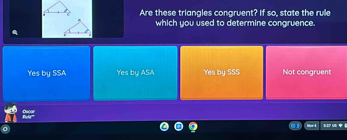 Are these triangles congruent? If so, state the rule
which you used to determine congruence.
Q
Yes by SSA Yes by ASA Yes by SSS Not congruent
Oscar
Ruiz'"
Nov 4 3:27 US