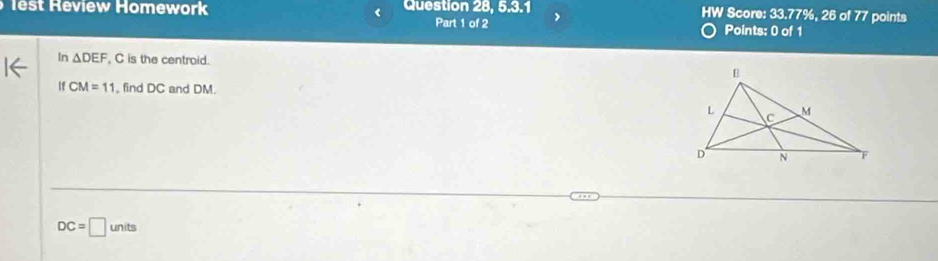 lest Review Homework Question 28, 5.3.1 HW Score: 33.77%, 26 of 77 points 
Part 1 of 2 Points: 0 of 1 
ln △ DEF , C is the centroid. 
If CM=11 , find DC and DM.
DC=□ units