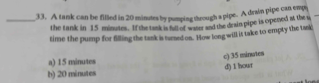 A tank can be filled in 20 minutes by pumping through a pipe. A drain pipe can emply
the tank in 15 minutes. If the tank is full of water and the drain pipe is opened at the s
time the pump for filling the tank is turned on. How long will it take to empty the tank
c) 35 minutes
a) 15 minutes
b) 20 minutes d) 1 hour