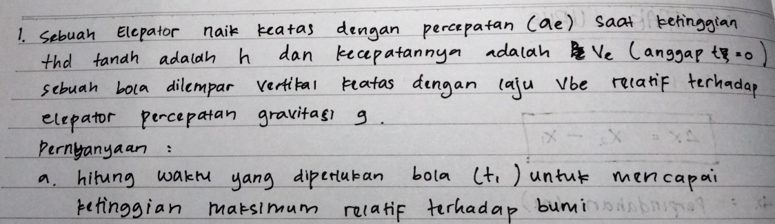 Sebuan Elepator naik keatas dengan percepatan (ae) saat ketinggian 
tha tanah adalah h dan kecepatannya adalahVe (anggap t.0 ) 
sebuan bola dilempar vertital reatas dengan (aju vbe relatif terhadap 
elepator percepatan gravitas g. 
Pernyanyaan : 
a. hirung wakru yang dipertutan bola (t_1) untur mencapai 
retinggian marsimum relatif terhadap bumi