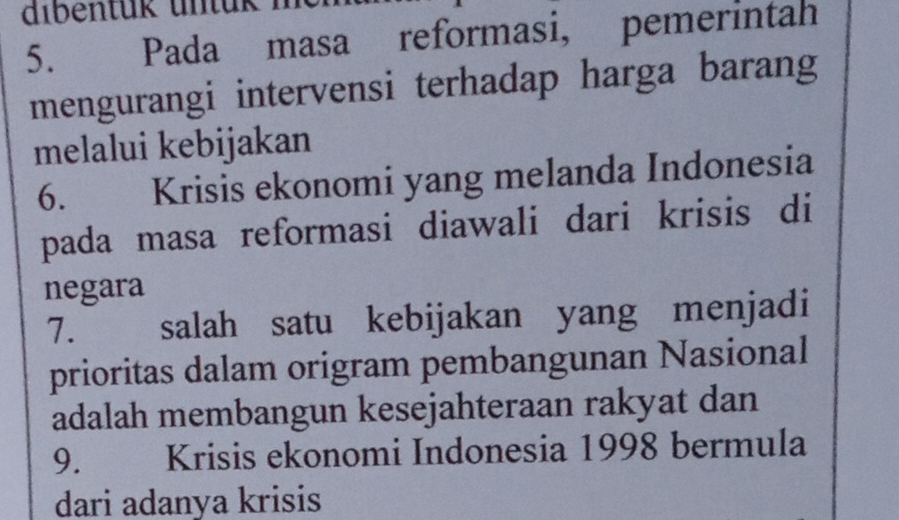 dibentük untük 
5. Pada masa reformasi, pemerintah 
mengurangi intervensi terhadap harga barang 
melalui kebijakan 
6. Krisis ekonomi yang melanda Indonesia 
pada masa reformasi diawali dari krisis di 
negara 
7. salah satu kebijakan yang menjadi 
prioritas dalam origram pembangunan Nasional 
adalah membangun kesejahteraan rakyat dan 
9. Krisis ekonomi Indonesia 1998 bermula 
dari adanya krisis