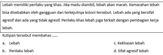 Lebah memiliki perilaku yang khas. Jika madu diambil, lebah akan marah. Kemarahan lebah
bisa disebabkan oleh gangguan dan terkejutnya koloni tersebut. Lebah ada yang bersifat
agresif dan ada yang tidak agresif. Perilaku khas lebah juga terkait dengan pembagian kerja
lebah.
Kutipan tersebut membahas .....
a. Lebah c. Kekhasan lebah
b. Perilaku lebah d. Sifat agresif lebah