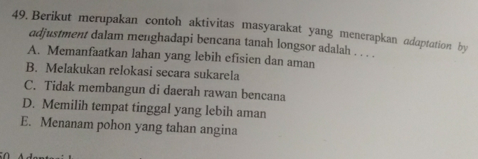 Berikut merupakan contoh aktivitas masyarakat yang menerapkan adaptation by
adjustment dalam menghadapi bencana tanah longsor adalah . . . .
A. Memanfaatkan lahan yang lebih efisien dan aman
B. Melakukan relokasi secara sukarela
C. Tidak membangun di daerah rawan bencana
D. Memilih tempat tinggal yang lebih aman
E. Menanam pohon yang tahan angina