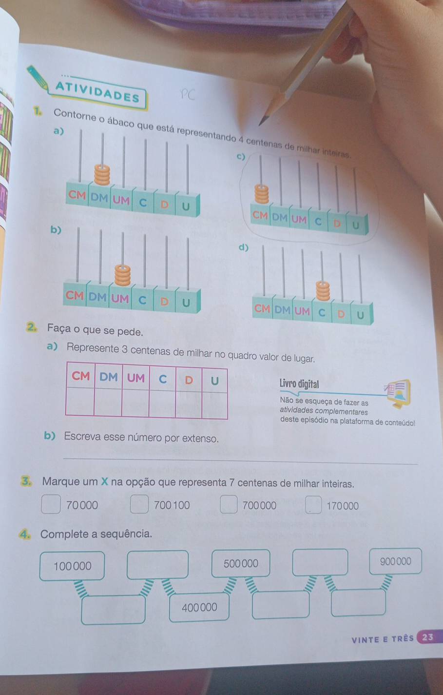 ATIVIDADES
Contorne o ábacoando 4 centena

2. Faça o que se pede.
a) Represente 3 centenas de milhar no quadro valor de lugar.
Livro digital
Não se esqueça de fazer as
atividades complementares
deste episódio na plataforma de conteúdol
b) Escreva esse número por extenso.
_
3. Marque um X na opção que representa 7 centenas de milhar inteiras.
70 000 700100 700 000 170000
4. Complete a sequência.
100000 500 000 900 000
400 000
vinte e três 23