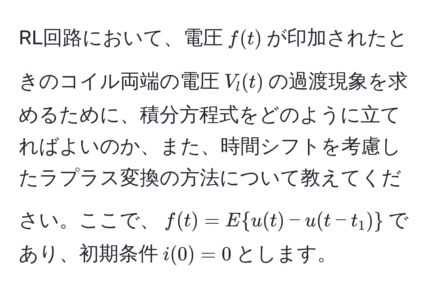 RL回路において、電圧$f(t)$が印加されたときのコイル両端の電圧$V_l(t)$の過渡現象を求めるために、積分方程式をどのように立てればよいのか、また、時間シフトを考慮したラプラス変換の方法について教えてください。ここで、$f(t) = E  u(t) - u(t - t_1) $であり、初期条件$i(0) = 0$とします。