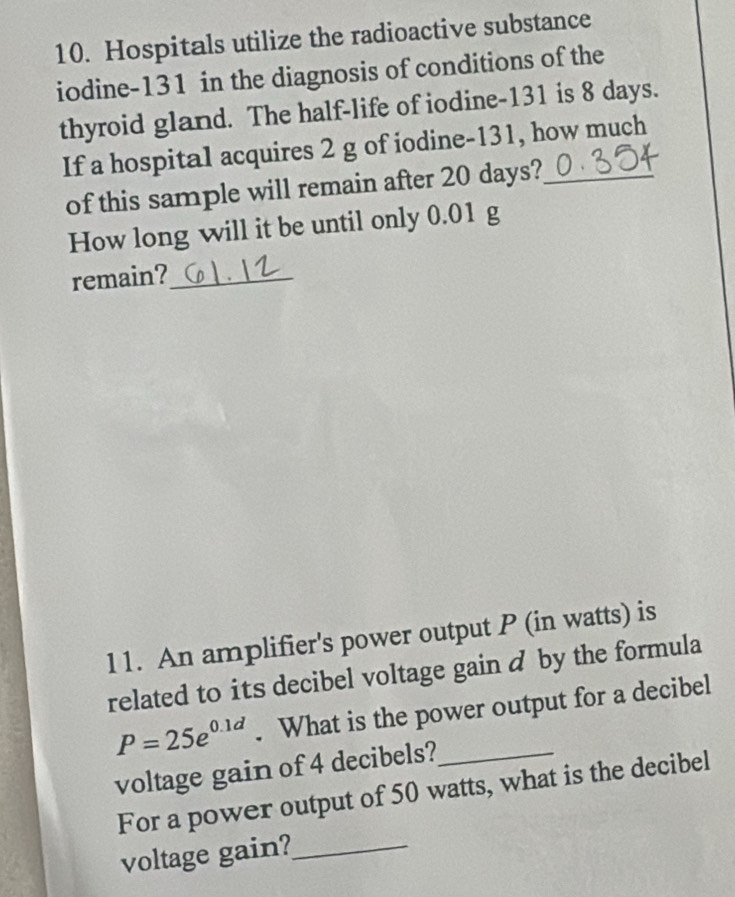 Hospitals utilize the radioactive substance 
iodine- 131 in the diagnosis of conditions of the 
thyroid gland. The half-life of iodine- 131 is 8 days. 
If a hospital acquires 2 g of iodine- 131, how much 
of this sample will remain after 20 days? 
How long will it be until only 0.01 g
remain?_ 
11. An amplifier's power output P (in watts) is 
related to its decibel voltage gain d by the formula
P=25e^(0.1d). What is the power output for a decibel 
voltage gain of 4 decibels?_ 
For a power output of 50 watts, what is the decibel 
voltage gain?_