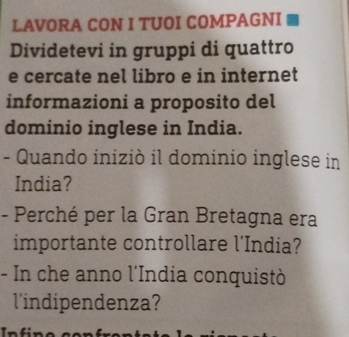 LAVORA CON I TUOI COMPAGNI 
Dividetevi in gruppi di quattro 
e cercate nel libro e in internet 
informazioni a proposito del 
dominio inglese in India. 
- Quando iniziò il dominio inglese in 
India? 
- Perché per la Gran Bretagna era 
importante controllare l'India? 
- In che anno l'India conquistò 
l'indipendenza?