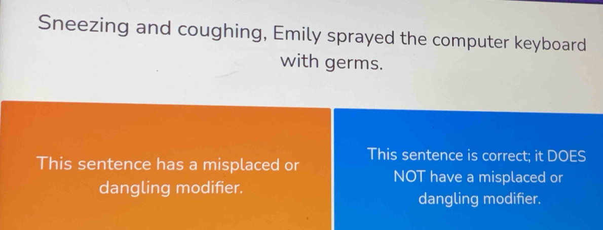 Sneezing and coughing, Emily sprayed the computer keyboard 
with germs. 
This sentence is correct; it DOES 
This sentence has a misplaced or 
NOT have a misplaced or 
dangling modifier. 
dangling modifier.