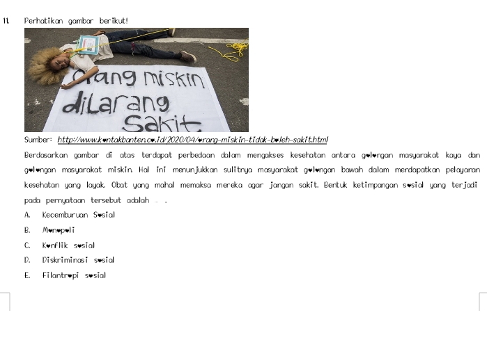 Perhatikan gambar berikut!
Sumber: http://www.kontakbanten.cv.id/2020/04/orang-miskin-tidak-boleh-sakit.htm/
Berdasarkan gambar di atas terdapat perbedaan dalam mengakses kesehatan antara gölrgan masyarakat kaya dan
gølongan masyarakat miskin. Hal ini menunjukkan sulitnya masyarakat golongan bawah dalam merdapatkan pelayaran
kesehatan yang layak. Obat yang mahal memaksa mereka agar jangan sakit. Bentuk ketimpangan s sial yang terjadi
pada pernyataan tersebut adalah ... .
A. Kecemburuan Sosial
B. Monopol i
C. Konflik sosial
D. Diskriminasi sosial
E. Filantropi sosial