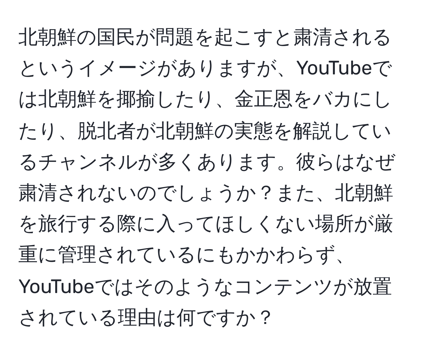 北朝鮮の国民が問題を起こすと粛清されるというイメージがありますが、YouTubeでは北朝鮮を揶揄したり、金正恩をバカにしたり、脱北者が北朝鮮の実態を解説しているチャンネルが多くあります。彼らはなぜ粛清されないのでしょうか？また、北朝鮮を旅行する際に入ってほしくない場所が厳重に管理されているにもかかわらず、YouTubeではそのようなコンテンツが放置されている理由は何ですか？