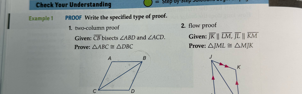 = 
Check Your Understanding Step-by-Step 
Example 1 PROOF Write the specified type of proof. 
1. two-column proof 2. flow proof 
Given: overline CB bisects ∠ ABD and ∠ ACD. Given: overline JKparallel overline LM, overline JLparallel overline KM
Prove: △ ABC≌ △ DBC Prove: △ JML≌ △ MJK