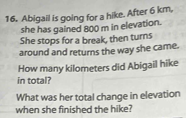 Abigail is going for a hike. After 6 km, 
she has gained 800 m in elevation. 
She stops for a break, then turns 
around and returns the way she came. 
How many kilometers did Abigail hike 
in total? 
What was her total change in elevation 
when she finished the hike?