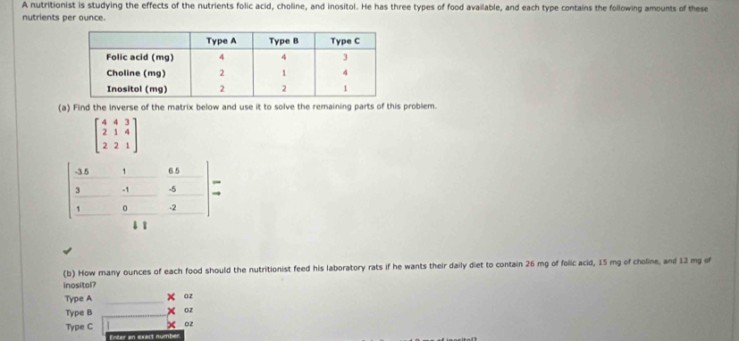 A nutritionist is studying the effects of the nutrients folic acid, choline, and inositol. He has three types of food available, and each type contains the following amounts of these
nutrients per ounce.
(a) Find the inverse of the matrix below and use it to solve the remaining parts of this problem.
beginbmatrix 4&4&3 2&1&4 2&2&1endbmatrix
(b) How many ounces of each food should the nutritionist feed his laboratory rats if he wants their daily diet to contain 26 mg of folic acid, 15 mg of choline, and 12 mg of
inositol?
Type A _x oz
Type B _Oz
Type C x oz
Enter an exact number