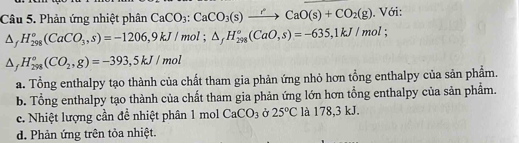 Phản ứng nhiệt phân CaCO_3 : CaCO_3(s)xrightarrow rCaO(s)+CO_2(g). Với:
△ _fH_(298)^o(CaCO_3,s)=-1206, 9kJ/mol; △ _fH_(298)^o(CaO,s)=-635, 1kJ/mol;
△ _fH_(298)^o(CO_2,g)=-393, 5kJ/mol
a. Tổng enthalpy tạo thành của chất tham gia phản ứng nhỏ hơn tổng enthalpy của sản phẩm.
b. Tổng enthalpy tạo thành của chất tham gia phản ứng lớn hơn tổng enthalpy của sản phẩm.
c. Nhiệt lượng cần để nhiệt phân 1 mol CaCO_3 Ở 25°C là 178,3 kJ.
d. Phản ứng trên tỏa nhiệt.