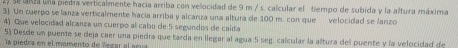 lRa una piedra verticalmente hacia arriba con velocidad de 9 m / s. calcular el tiempo de subida y la altura máxima 
3). Un cuerpo se lanza verticalmente hacia arriba y alcanza una altura de 100 m. con que velocidad se lanzo 
4) Que velecidad alcanza un cuerpo al cabo de 5 segundos de caída 
5) Desde un puente se deja caer una piedra que tarda en llegar al agua 5 seg. calcular la altura del puente y la velocidad de 
a piedra en el momento de lezar al acu