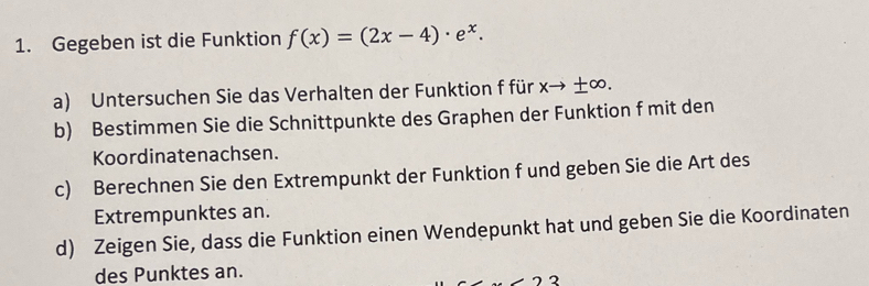 Gegeben ist die Funktion f(x)=(2x-4)· e^x. 
a) Untersuchen Sie das Verhalten der Funktion f für xto ± ∈fty. 
b) Bestimmen Sie die Schnittpunkte des Graphen der Funktion f mit den 
Koordinatenachsen. 
c) Berechnen Sie den Extrempunkt der Funktion f und geben Sie die Art des 
Extrempunktes an. 
d) Zeigen Sie, dass die Funktion einen Wendepunkt hat und geben Sie die Koordinaten 
des Punktes an. 
2