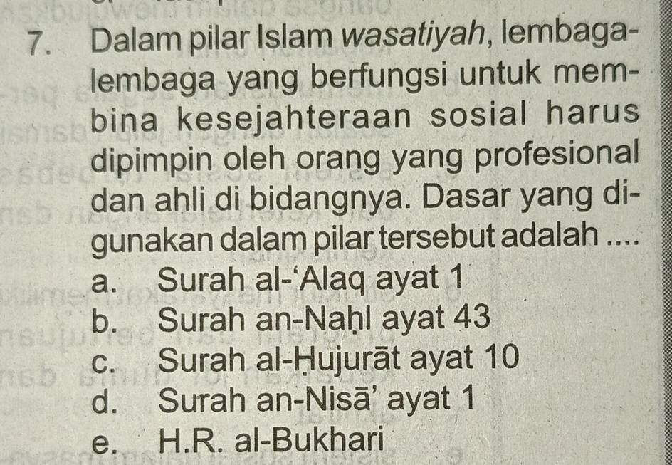 Dalam pilar Islam wasatiyah, lembaga-
lembaga yang berfungsi untuk mem-
bina kesejahteraan sosial harus
dipimpin oleh orang yang profesional
dan ahli di bidangnya. Dasar yang di-
gunakan dalam pilar tersebut adalah ....
a. Surah al-‘Alaq ayat 1
b. Surah an-Naḥl ayat 43
c. Surah al-Ḥujurāt ayat 10
d. Surah an-Nisā' ayat 1
e. H.R. al-Bukhari