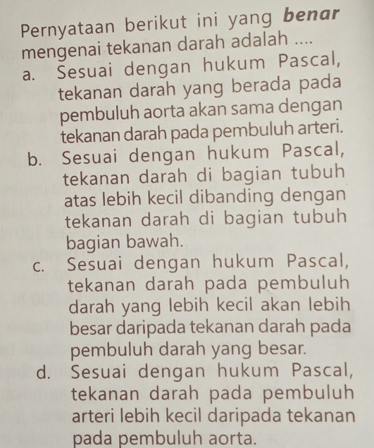 Pernyataan berikut ini yang benar
mengenai tekanan darah adalah ....
a. Sesuai dengan hukum Pascal,
tekanan darah yang berada pada
pembuluh aorta akan sama dengan
tekanan darah pada pembuluh arteri.
b. Sesuai dengan hukum Pascal,
tekanan darah di bagian tubuh
atas lebih kecil dibanding dengan
tekanan darah di bagian tubuh
bagian bawah.
c. Sesuai dengan hukum Pascal,
tekanan darah pada pembuluh
darah yang lebih kecil akan lebih
besar daripada tekanan darah pada
pembuluh darah yang besar.
d. Sesuai dengan hukum Pascal,
tekanan darah pada pembuluh
arteri lebih kecil daripada tekanan
pada pembuluh aorta.