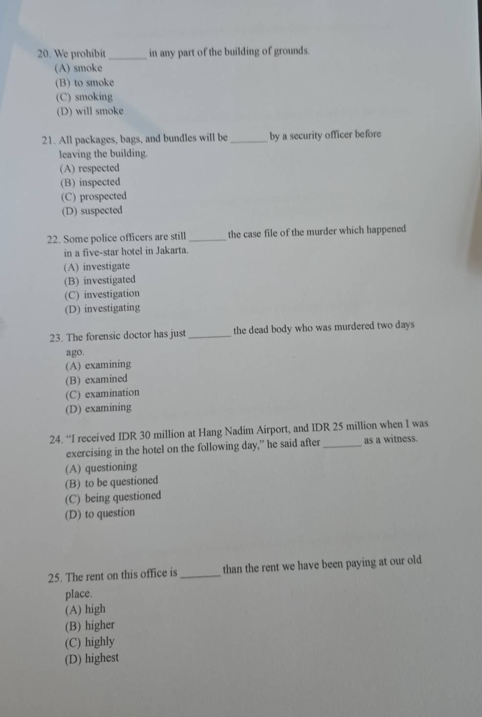 We prohibit _in any part of the building of grounds.
(A) smoke
(B) to smoke
(C) smoking
(D) will smoke
21. All packages, bags, and bundles will be _by a security officer before
leaving the building.
(A) respected
(B) inspected
(C) prospected
(D) suspected
22. Some police officers are still _the case file of the murder which happened
in a five-star hotel in Jakarta.
(A) investigate
(B) investigated
(C) investigation
(D) investigating
23. The forensic doctor has just _the dead body who was murdered two days
ago.
(A) examining
(B) examined
(C) examination
(D) examining
24. “I received IDR 30 million at Hang Nadim Airport, and IDR 25 million when I was
exercising in the hotel on the following day,” he said after _as a witness.
(A) questioning
(B) to be questioned
(C) being questioned
(D) to question
25. The rent on this office is _than the rent we have been paying at our old
place.
(A) high
(B) higher
(C) highly
(D) highest