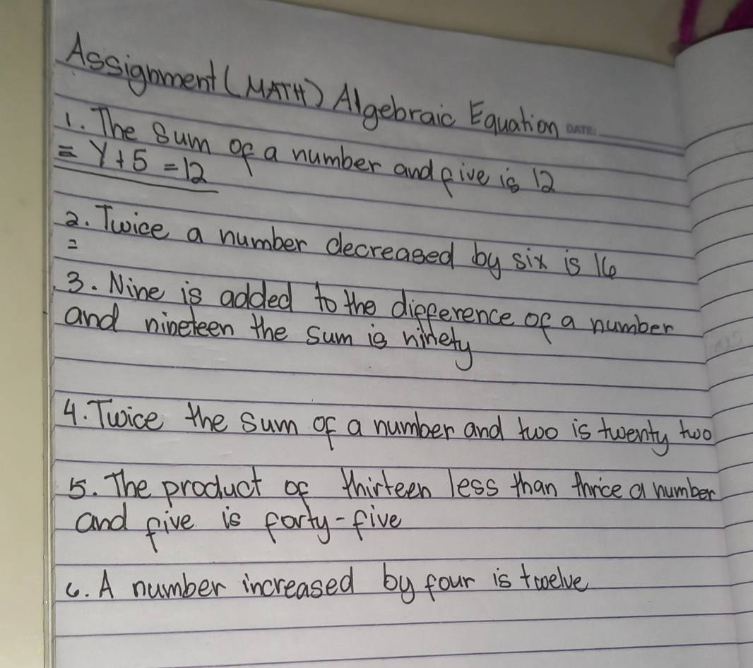 Assignment (MAT) Algebraic Equatioe
=y+5=12 ge a number and pive is 12 _ 
2. Twice a number decreased by six is 1e 
2 
3. Nine is added to the difference of a number 
and nineteen the sum is ninety 
4. Twice the sum of a number and two is twenty two 
5. The product of thirteen less than thrice a number 
and give is party-five 
C. A number increased by four is toelve