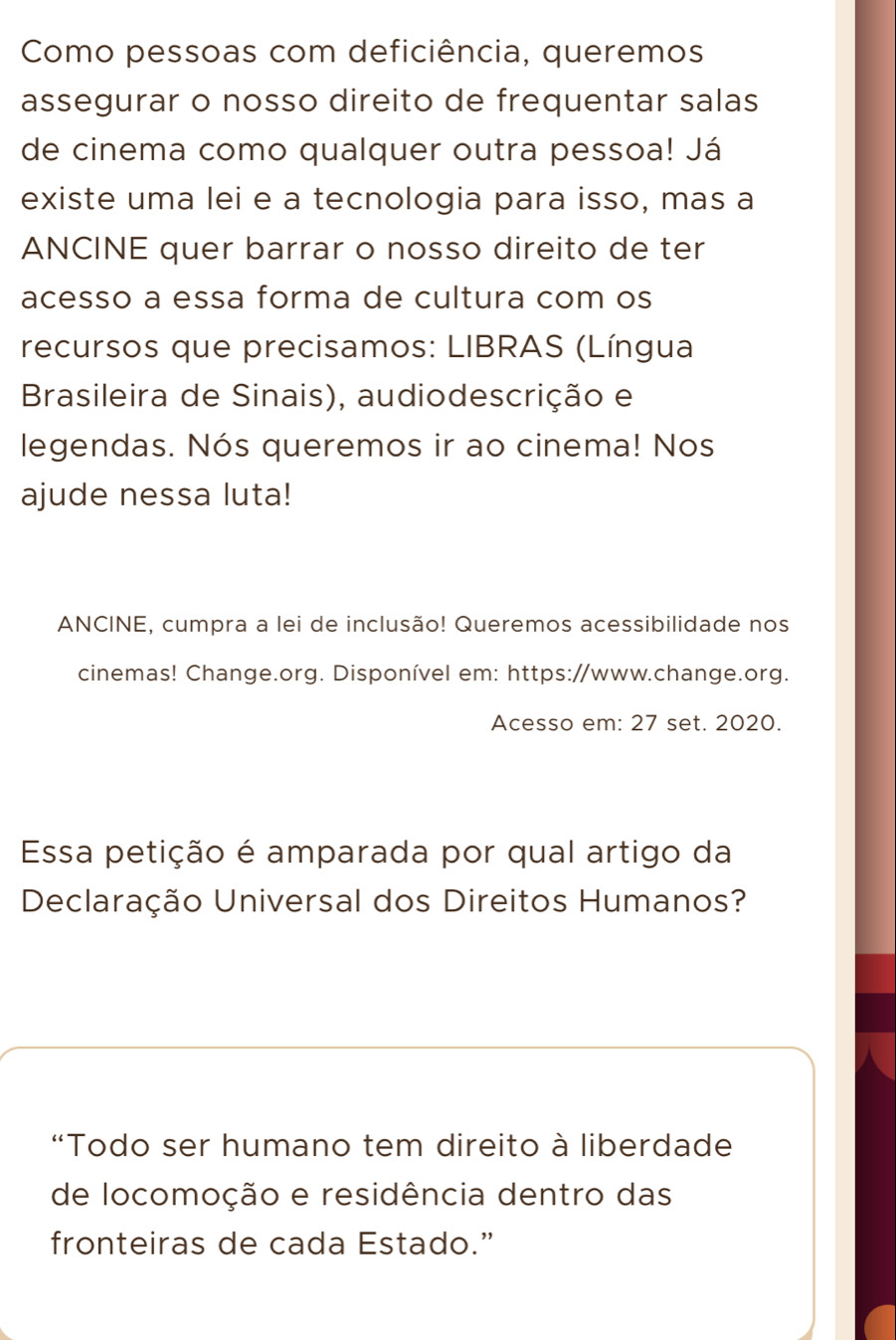 Como pessoas com deficiência, queremos 
assegurar o nosso direito de frequentar salas 
de cinema como qualquer outra pessoa! Já 
existe uma lei e a tecnologia para isso, mas a 
ANCINE quer barrar o nosso direito de ter 
acesso a essa forma de cultura com os 
recursos que precisamos: LIBRAS (Língua 
Brasileira de Sinais), audiodescrição e 
legendas. Nós queremos ir ao cinema! Nos 
ajude nessa luta! 
ANCINE, cumpra a lei de inclusão! Queremos acessibilidade nos 
cinemas! Change.org. Disponível em: https://www.change.org. 
Acesso em: 27 set. 2020. 
Essa petição é amparada por qual artigo da 
Declaração Universal dos Direitos Humanos? 
“Todo ser humano tem direito à liberdade 
de locomoção e residência dentro das 
fronteiras de cada Estado.”