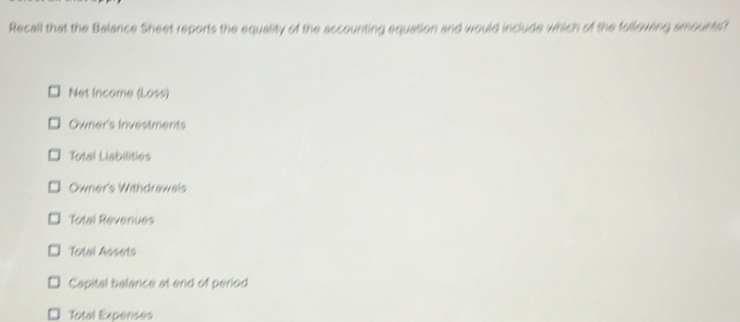 Recall that the Balance Sheet reports the equality of the accounting equation and would include which of the following amounts?
Net Income (Loss)
Owner's Investments
Total Liabilities
Owner's Withdrawals
Total Revenues
Total Assets
Capital balance at end of period
Total Expenses