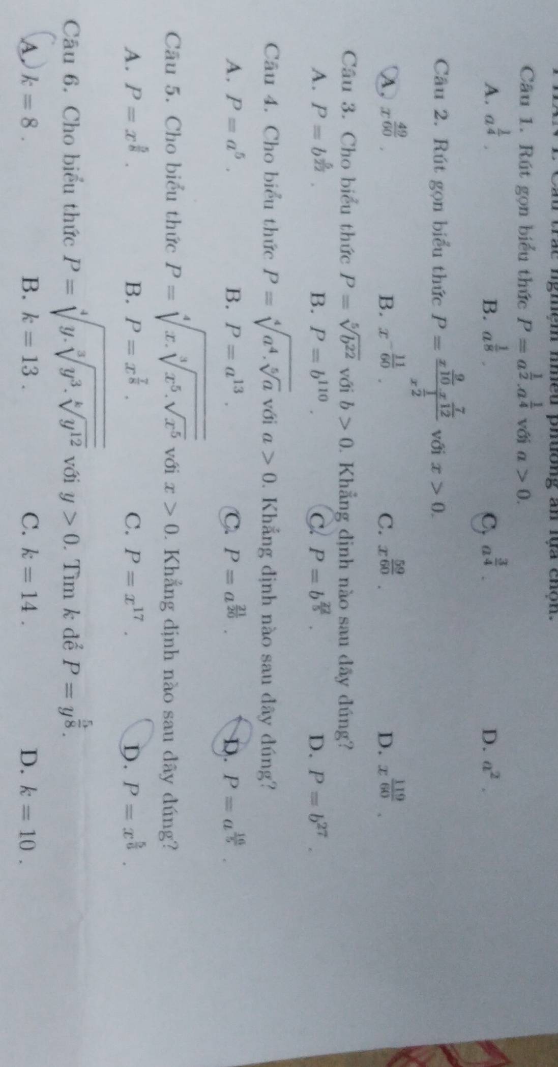 au trac ngmệm nmều phưong an lựa chộn.
Câu 1. Rút gọn biểu thức P=a^(frac 1)2.a^(frac 1)4 với a>0.
A. a^(frac 1)4. a^(frac 1)8. a^(frac 3)4. D. a^2.
B.
C.
Câu 2. Rút gọn biểu thức P=frac x^(frac 9)10x^(frac 7)12x^(frac 1)2 với x>0.
λ, x^(frac 49)60. x^(-frac 11)60. C. x^(frac 59)60. x^(frac 119)60.
B.
D.
Câu 3. Cho biểu thức P=sqrt[5](b^(22)) với b>0. Khẳng định nào sau đây đúng?
A. P=b^(frac 5)22. B. P=b^(110). C. P=b^(frac 22)5. D. P=b^(27).
Câu 4. Cho biểu thức P=sqrt[4](a^4.sqrt [5]a) với a>0. Khẳng định nào sau dây đúng?
A. P=a^5. B. P=a^(13). C. P=a^(frac 21)20. D. P=a^(frac 16)5.
Cầu 5. Cho biểu thức P=sqrt[4](x.sqrt [3]x^5.sqrt x^5) với x>0. Khẳng dịnh nào sau dây dúng?
A. P=x^(frac 5)8. B. P=x^(frac 7)8. C. P=x^(17). D. P=x^(frac 5)6.
Câu 6. Cho biểu thức P=sqrt[4](y.sqrt [3]y^3.sqrt [k]y^(12)) với y>0 Tìm k để P=y^(frac 5)8.
A. k=8. B. k=13. C. k=14. D. k=10.