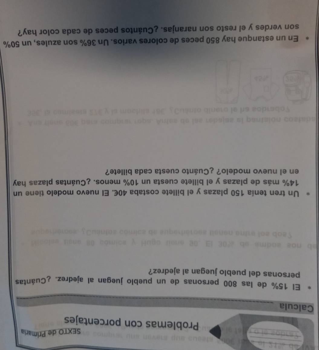 SEXTO de Primaria 
Problemas con porcentajes 
Calcula 
El 15% de las 800 personas de un pueblo juegan al ajedrez. ¿Cuántas 
personas del pueblo juegan al ajedrez? 
Un tren tenía 150 plazas y el billete costaba 40€. El nuevo modelo tiene un
14% más de plazas y el billete cuesta un 10% menos. ¿Cuántas plazas hay 
en el nuevo modelo? ¿Cuánto cuesta cada billete? 
d a s el o n i 
En un estanque hay 850 peces de colores varios. Un 36% son azules, un 50%
son verdes y el resto son naranjas. ¿Cuántos peces de cada color hay?