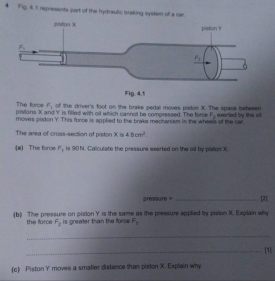 Fig. 4.1 represents part of the hydraulic braking system of a car.
The force F_1 of the driver's foot on the brake pedal moves piston X. The space between
pistons X and Y is filled with oil which cannot be compressed. The force F_2 exerted by the oil
moves piston Y. This force is applied to the brake mechanism in the wheels of the car.
The area of cross-section of piston X is 4.8cm^2.
(a) The force F_1 is 90 N. Calculate the pressure exerted on the oil by piston X.
pressure = _[2]
(b) The pressure on piston Y is the same as the pressure applied by piston X. Explain why
the force F_2 is greater than the force F_1.
_
_[1]
(c) Piston Y moves a smaller distance than piston X. Explain why.