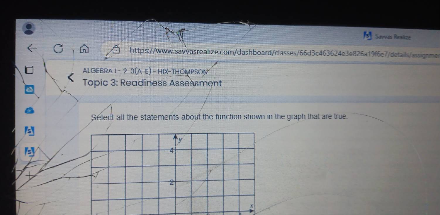 Sawas Realize 
https://www.savvasrealize.com/dashboard/classes/66d3c463624e3e826a19f6e7/details/assignmen 
ALGEBRA 1 - 2-3(A-E) - HIX-THOMPSON 
Topic 3: Readiness Assessment 
Select all the statements about the function shown in the graph that are true. 
s