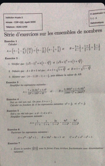 Pr abdelkhaliek R
Institution Ariyada II
T, C . S
Adressie : CCBP+QQC, Agadir 80000
Mathématiques
Téléphone : 05282-32430
Série d'exercices sur les ensembles de nombres
Exercice 1 .
Calculer :
A=(3- 1/5 - 4/3 )( 15/3 )+(6- 2/15 )(4- 7/5 + 2/3 ) et B=frac 2+ 1/4 3- 1/4 * frac 1+ 2/5  4/5 -2* frac  2/3 - 1/6 2- 1/6 
Exercice 2 .
1. Vérifier que : (sqrt(3)-1)^2=4(1- sqrt(3)/2 ) et (sqrt(3)+1)^2=4(1+ sqrt(3)/2 ).
2. Déduire que : A+B=3 tel que : A=1+sqrt(1+frac sqrt 3)2 et B=1-sqrt(1-frac sqrt 3)2.
3. Montrer que : (A-1)(B-1)=- 1/2  , puis déduire la valeur de AB.
Exercice 3 .
Simplifier les expressions suivantes :
A=frac 7* (0.01)^2* 0.6^212^2* 100^2* 25^(-2) et B=frac 0,0001^2* (-0,02)^3(1000^(-1))^4* (800^2)^3
Exercice 4 Soit un réel non nul. On pose A=a+ 1/a . a^2+ 1/a^2  et a^3+ 1/a^2 
Calculer en fonction de À les expressions suivantes :
Exercice 5 .
Soit a un réel tels que : a!= -1 et a!= 1.
Simplifier l'expression suivante :
A= 1/1-a - 1/1+a - 2a/1+a^2 - 4a^3/1+a^4 - 8a^7/1+a^8 
Exercice 6 .
Factoriser les expressions suivantes :
A=x^(12)-2x^6+1,B=16x^2-8x+1 et C=x^3+x^3-x^2-1
Exercice 7 .
1. Écrire le nombre x=8 sous la forme d'une écriture fractionnaire avec dénominateur
rationnel.
1