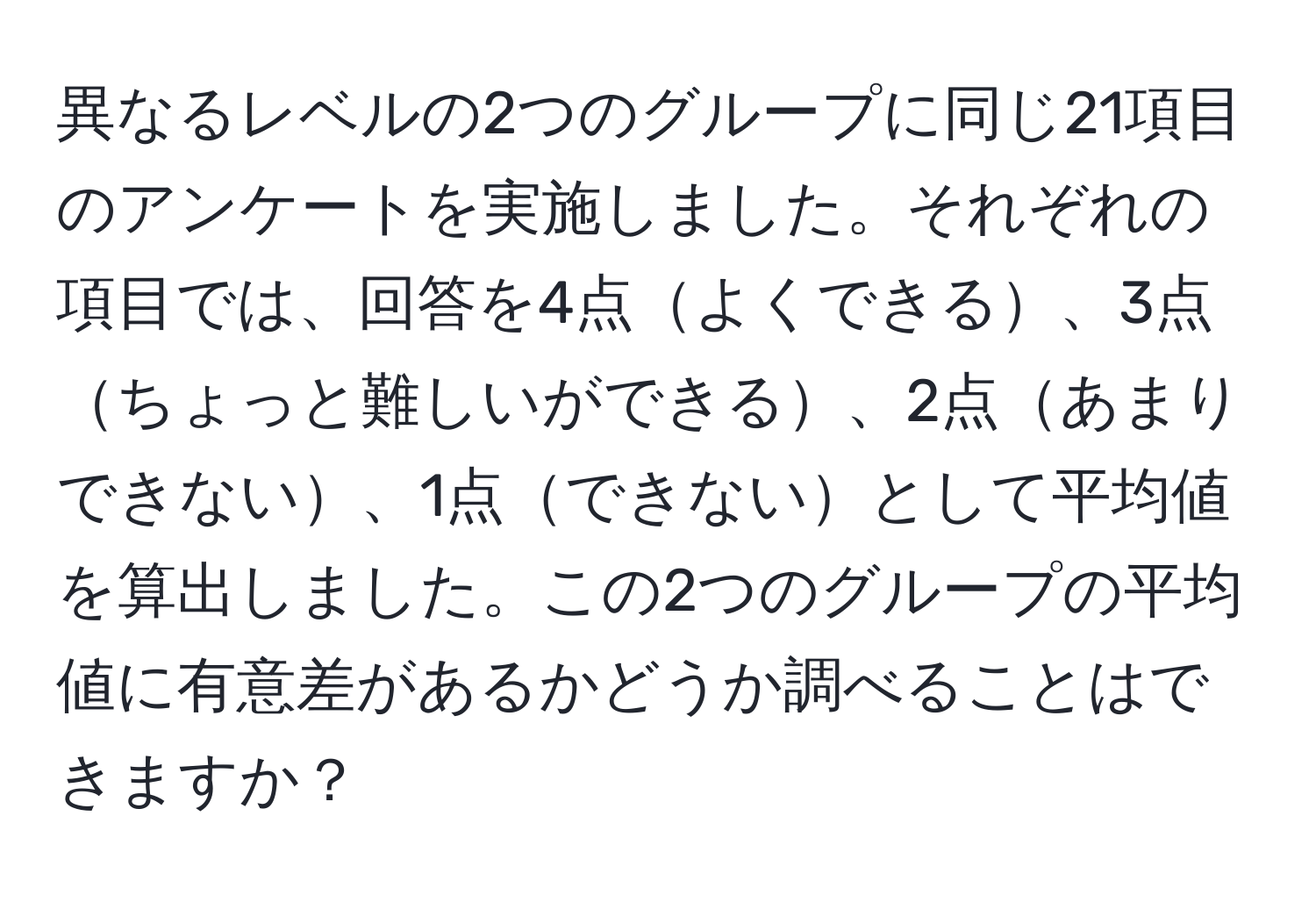 異なるレベルの2つのグループに同じ21項目のアンケートを実施しました。それぞれの項目では、回答を4点よくできる、3点ちょっと難しいができる、2点あまりできない、1点できないとして平均値を算出しました。この2つのグループの平均値に有意差があるかどうか調べることはできますか？