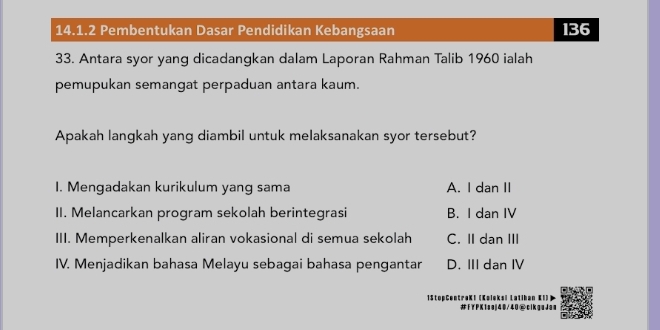 Pembentukan Dasar Pendidikan Kebangsaan 136
33. Antara syor yang dicadangkan dalam Laporan Rahman Talib 1960 ialah
pemupukan semangat perpaduan antara kaum.
Apakah langkah yang diambil untuk melaksanakan syor tersebut?
1. Mengadakan kurikulum yang sama A. I dan II
II. Melancarkan program sekolah berintegrasi B. I dan IV
III. Memperkenalkan aliran vokasional di semua sekolah C. II dan III
IV. Menjadikan bahasa Melayu sebagai bahasa pengantar D. III dan IV
1
K1saj40/40@clkguJam