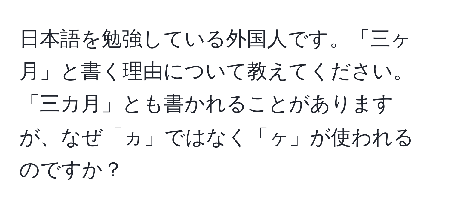 日本語を勉強している外国人です。「三ヶ月」と書く理由について教えてください。「三カ月」とも書かれることがありますが、なぜ「ヵ」ではなく「ヶ」が使われるのですか？