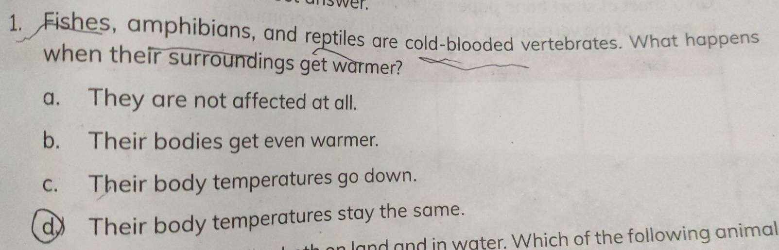 nswer.
1. Fishes, amphibians, and reptiles are cold-blooded vertebrates. What happens
when their surroundings get warmer?
a. They are not affected at all.
b. Their bodies get even warmer.
c. Their body temperatures go down.
d》 Their body temperatures stay the same.
land and in water. Which of the following animal