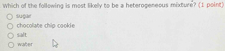 Which of the following is most likely to be a heterogeneous mixture? (1 point)
sugar
chocolate chip cookie
salt
water