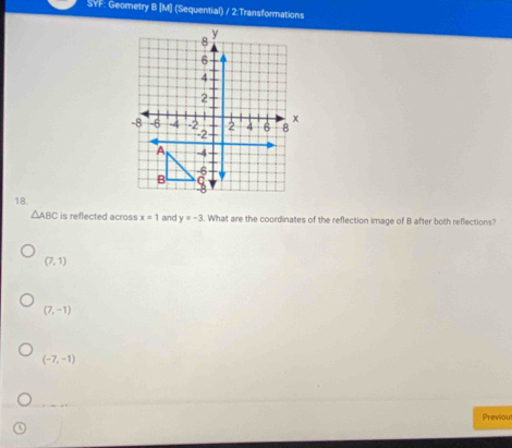 SYF: Geometry B [M] (Sequential) / 2:Transformations
y
8
6
4
2
x
-8 -6 -4 -2 2 4 6 8
-2
A -4
-6
B ς
18.
△ ABC is reflected across x=1 and y=-3. What are the coordinates of the reflection image of B after both reflections?
(7,1)
(7,-1)
(-7,-1)
Previou