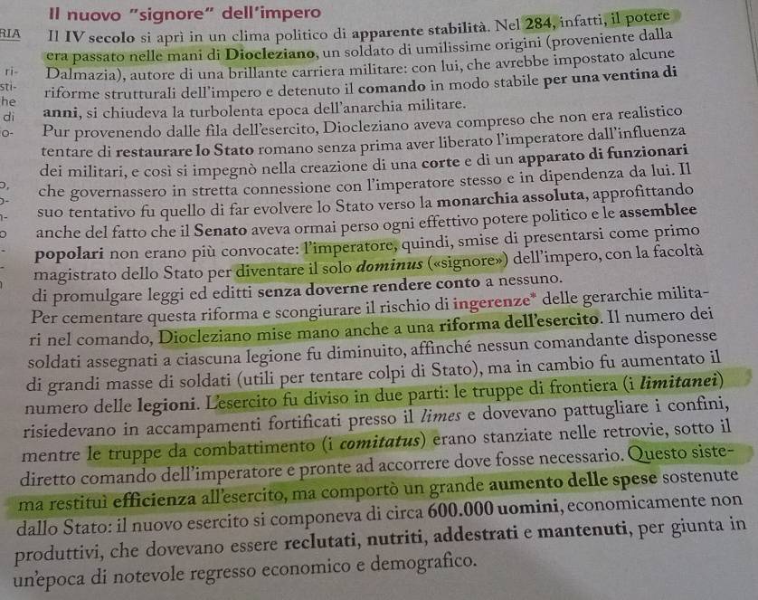 Il nuovo "signore" dell’impero
RIA Il IV secolo si aprì in un clima politico di apparente stabilità. Nel 284, infatti, il potere
ri- era passato nelle mani di Diocleziano, un soldato di umilissime origini (proveniente dalla
sti- Dalmazia), autore di una brillante carriera militare: con lui, che avrebbe impostato alcune
he riforme strutturali dell’impero e detenuto il comando in modo stabile per una ventina di
di anni, si chiudeva la turbolenta epoca dell’anarchia militare.
0- Pur provenendo dalle fila dell’esercito, Diocleziano aveva compreso che non era realistico
tentare di restaurare lo Stato romano senza prima aver liberato l’imperatore dall’influenza
dei militari, e così si impegnò nella creazione di una corte e di un apparato di funzionari
D, che governassero in stretta connessione con l’imperatore stesso e in dipendenza da lui. Il
suo tentativo fu quello di far evolvere lo Stato verso la monarchia assoluta, approfittando
anche del fatto che il Senato aveva ormai perso ogni effettivo potere politico e le assemblee
popolari non erano più convocate: l’imperatore, quindi, smise di presentarsi come primo
magistrato dello Stato per diventare il solo dominus («signore») dell’impero, con la facoltà
di promulgare leggi ed editti senza doverne rendere conto a nessuno.
Per cementare questa riforma e scongiurare il rischio di ingerenze* delle gerarchie milita-
ri nel comando, Diocleziano mise mano anche a una riforma dell’esercito. Il numero dei
soldati assegnati a ciascuna legione fu diminuito, affinché nessun comandante disponesse
di grandi masse di soldati (utili per tentare colpi di Stato), ma in cambio fu aumentato il
numero delle legioni. Lesercito fu diviso in due parti: le truppe di frontiera (i limitanei)
risiedevano in accampamenti fortificati presso il limes e dovevano pattugliare i confini,
mentre le truppe da combattimento (i comitatus) erano stanziate nelle retrovie, sotto il
diretto comando dell’imperatore e pronte ad accorrere dove fosse necessario. Questo siste-
ma restituì efficienza all'esercito, ma comportó un grande aumento delle spese sostenute
dallo Stato: il nuovo esercito si componeva di circa 600.000 uomini, economicamente non
produttivi, che dovevano essere reclutati, nutriti, addestrati e mantenuti, per giunta in
unepoca di notevole regresso economico e demografico.