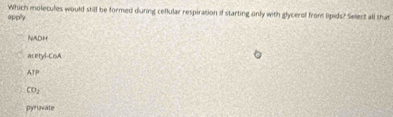 Which molecules would still be formed during cellular respiration if starting only with glycerol from lipids? Selest all that
apply
NADH
asetyi-CoA
ATP
CO_2
pyruvate