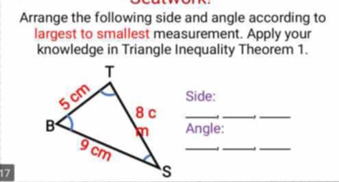 Arrange the following side and angle according to 
largest to smallest measurement. Apply your 
knowledge in Triangle Inequality Theorem 1. 
Side: 
_._ 
_ 
Angle: 
_ 
. 
__ 
17