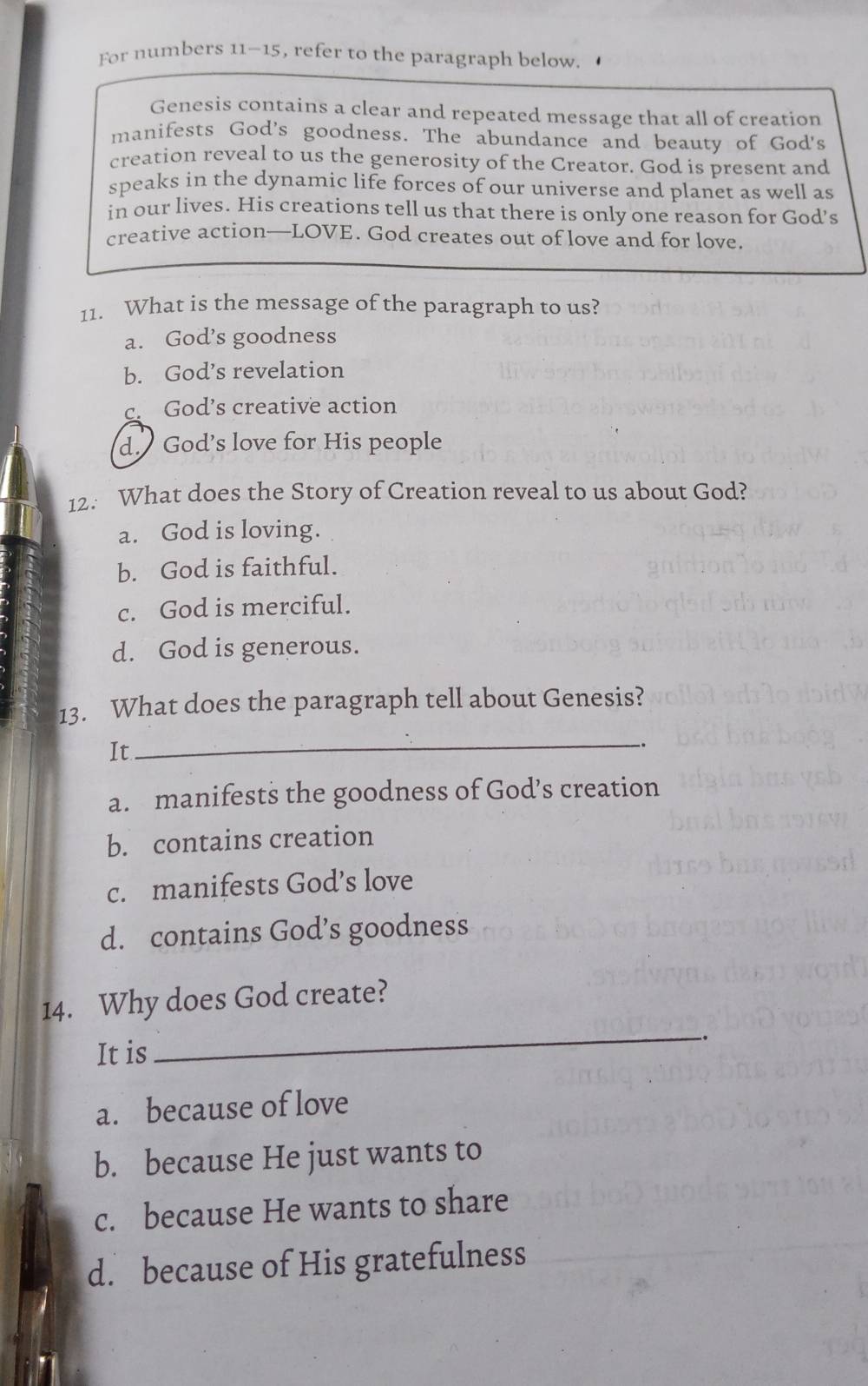 For numbers 11-15, refer to the paragraph below.
Genesis contains a clear and repeated message that all of creation
manifests God's goodness. The abundance and beauty of God's
creation reveal to us the generosity of the Creator. God is present and
speaks in the dynamic life forces of our universe and planet as well as
in our lives. His creations tell us that there is only one reason for God’s
creative action—LOVE. God creates out of love and for love.
11. What is the message of the paragraph to us?
a. God’s goodness
b. God’s revelation
c. God’s creative action
d. God’s love for His people
12. What does the Story of Creation reveal to us about God?
a. God is loving.
b. God is faithful.
c. God is merciful.
d. God is generous.
13. What does the paragraph tell about Genesis?
It
_
a. manifests the goodness of God’s creation
b. contains creation
c. manifests God’s love
d. contains God’s goodness
_
14. Why does God create?
It is
..
a. because of love
b. because He just wants to
c. because He wants to share
d. because of His gratefulness