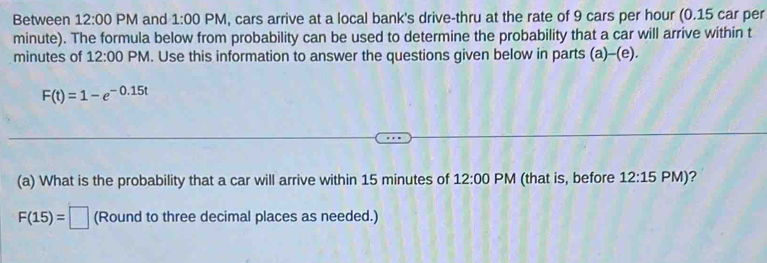 Between 12:00 PM and 1:00 PM, cars arrive at a local bank's drive-thru at the rate of 9 cars per hour (0.15 car per
minute). The formula below from probability can be used to determine the probability that a car will arrive within t
minutes of 12:00 PM. Use this information to answer the questions given below in parts (a)-(e).
F(t)=1-e^(-0.15t)
(a) What is the probability that a car will arrive within 15 minutes of 12:00 PM (that is, before 12:15 PM)?
F(15)=□ (Round to three decimal places as needed.)