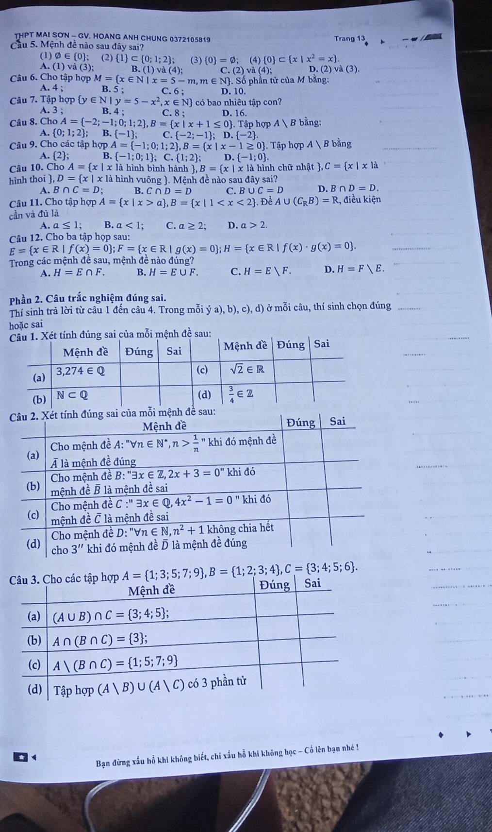 THPT MAI SON - GV. HOANG ANH CHUNG 0372105819 Trang 13
Cầu 5. Mệnh đề nào sau đây sai?
(1) varnothing ∈  0 ; (2) 1 ⊂  0;1;2 ; (3)  0 =varnothing ;(4) 0 ⊂  x|x^2=x .
A. (1) và (3); B. (1) và ( 4): C. (2) và (4); D. (2) và ( 3).
Câu 6. Cho tập hợp M= x∈ N|x=5-m,m∈ N . Số phần tử của M bằng:
A. 4: B. 5 ; C.6; D. 10.
Câu 7. Tập hợp  y∈ N|y=5-x^2,x∈ N có bao nhiêu tập con?
A. 3 ; B. 4 ; C. 8 ; D. 16.
Câu 8. Cho A= -2;-1;0;1;2 ,B= x|x+1≤ 0 . Tập hợp A|B bằng:
A.  0;1;2 ; 3. -1 ; C. -2;-1 ; D. -2 .
Câu 9. Cho các tập hợp A= -1;0;1;2 ,B= x|x-1≥ 0. Tập hợp A  B bằng
A. 2; B.  -1;0;1 ;C. 1;2 ; D. -1;0 .
Câu 10. Cho A= x|x là hình bình hành  ,B= x|x1 là hình chữ nhật  C= x|xla
hình thoi , D= x|xla hình vuông . Mệnh đề nào sau đây sai?
A. B ∩ C=D; B. C∩ D=D C. B ∪ C=D D. B ∩ D=D.
Câu 11. Cho tập hợp A= x|x>a ,B= x|1
cần và đủ là . Để A∪ (C_RB)=R , điều kiện
A. a≤ 1; B. a<1; C. a≥ 2; D. a>2.
Câu 12. Cho ba tập họp sau:
E= x∈ R|f(x)=0 ;F= x∈ R|g(x)=0 ;H= x∈ R|f(x)· g(x)=0 .
Trong các mệnh đề sau, mệnh đề nào đúng?
A. H=E∩ F. B. H=E∪ F. C. H=Evee F. D. H=F>E.
Phần 2. Câu trắc nghiệm đúng sai.
Thí sinh trả lời từ câu 1 đến câu 4. Trong mỗi ya),b),c),d) ở mỗi câu, thí sinh chọn đúng
hoặc sai
sai của mỗi mệnh đề sau:
A= 1;3;5;7;9 ,B= 1;2;3;4 ,C= 3;4;5;6 .
Bạn đừng xấu hỗ khi không biết, chi xấu hỗ khi không học - Cố lên bạn nhé !