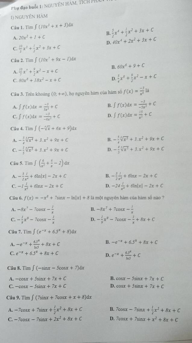 Phụ đạo buổi 1: NGUYÊN HÀM, Tích Phá
I) NGUYÊN HAM
Câu 1. Tìm ∈t (10x^3+x+3)dx
A. 20x^2+I+C B.  5/2 x^4+ 1/2 x^2+3x+C
D. 40x^4+2x^2+3x+C
C.  10/3 x^3+ 1/2 x^2+3x+C
Câu 2. Tim∈t (10x^7+9x-1)dx
B. 60x^6+9+C
A.  10/7 x^7+ 9/2 x^2-x+C
C. 80x^8+18x^2-x+C
D.  5/4 x^8+ 9/2 x^2-x+C
Câu 3. Trên khoảng (0;+∈fty ) 0, họ nguyên hàm của hàm số f(x)= (-3)/x^6 ld
A. ∈t f(x)dx= (-3)/5x^3 +C
B. ∈t f(x)dx= (-3)/-5x^3 +C
c. ∫ f(x)dx= (-3)/-6x^3 +C
D. ∈t f(x)dx= l5/x^3 +C
Câu 4. Tìm ∈t (-sqrt[4](x)+6x+9)dx
A. - 5/4 sqrt[3](x^4)+3.x^2+9x+C B. - 5/4 sqrt[4](x^5)+3.x^2+9x+C
D.
C. - 1/5 sqrt[4](x^5)+3.x^2+9x+C - 4/5 sqrt[4](x^5)+3.x^2+9x+C
Câu 5. Tìm ∈t ( 6/x^5 + 6/x -2)dx
B.
A. - 3/2  1/x^4 +6ln |x|-2x+C - 3/2  1/x^4 +6ln x-2x+C
C. -1 1/x^4 +6ln x-2x+C -24 1/x^4 +6ln |x|-2x+C
D.
Câu 6. f(x)=-x^3+7sin x-ln |x|+8 là một nguyên hàm của hàm số nào ?
A. -8x^7-7cos x- 1/x  B. -8x^7+7cos x- 1/x 
C. - 1/9 x^9-7cos x- 1/x  - 1/9 x^9-7cos x- 1/x +8x+C
D.
Câu 7. Tim ∈t (e^(-x)+6.5^x+8)dx
A. -e^(-x)+ (6.5^x)/ln 5 +8x+C
B. -e^(-x)+6.5^x+8x+C
C. e^(-x)+6.5^x+8x+C
D. e^(-x)+ (6.5^x)/ln 5 +C
Câu 8. Tìm ∈t (-sin x-5cos x+7)dx
A. -cos x+5sin x+7x+C B. cos x-5sin x+7x+C
C. -cos x-5sin x+7x+C D. cos x+5sin x+7x+C
Câu 9.Tim∈t (7sin x+7cos x+x+8)dx
A. -7cos x+7sin x+ 1/2 x^2+8x+C B. 7cos x-7sin x+ 1/2 x^2+8x+C
C. -7cos x-7sin x+2x^2+8x+C D. 7cos x+7sin x+x^2+8x+C