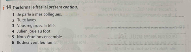 Trasforma le frasi al présent continu. 
1 Je parle à mes collègues. 
2 Tu te laves. 
3 Vous regardez la télé. 
4 Julien joue au foot. 
5 Nous étudions ensemble. 
6 Ils décrivent leur ami.