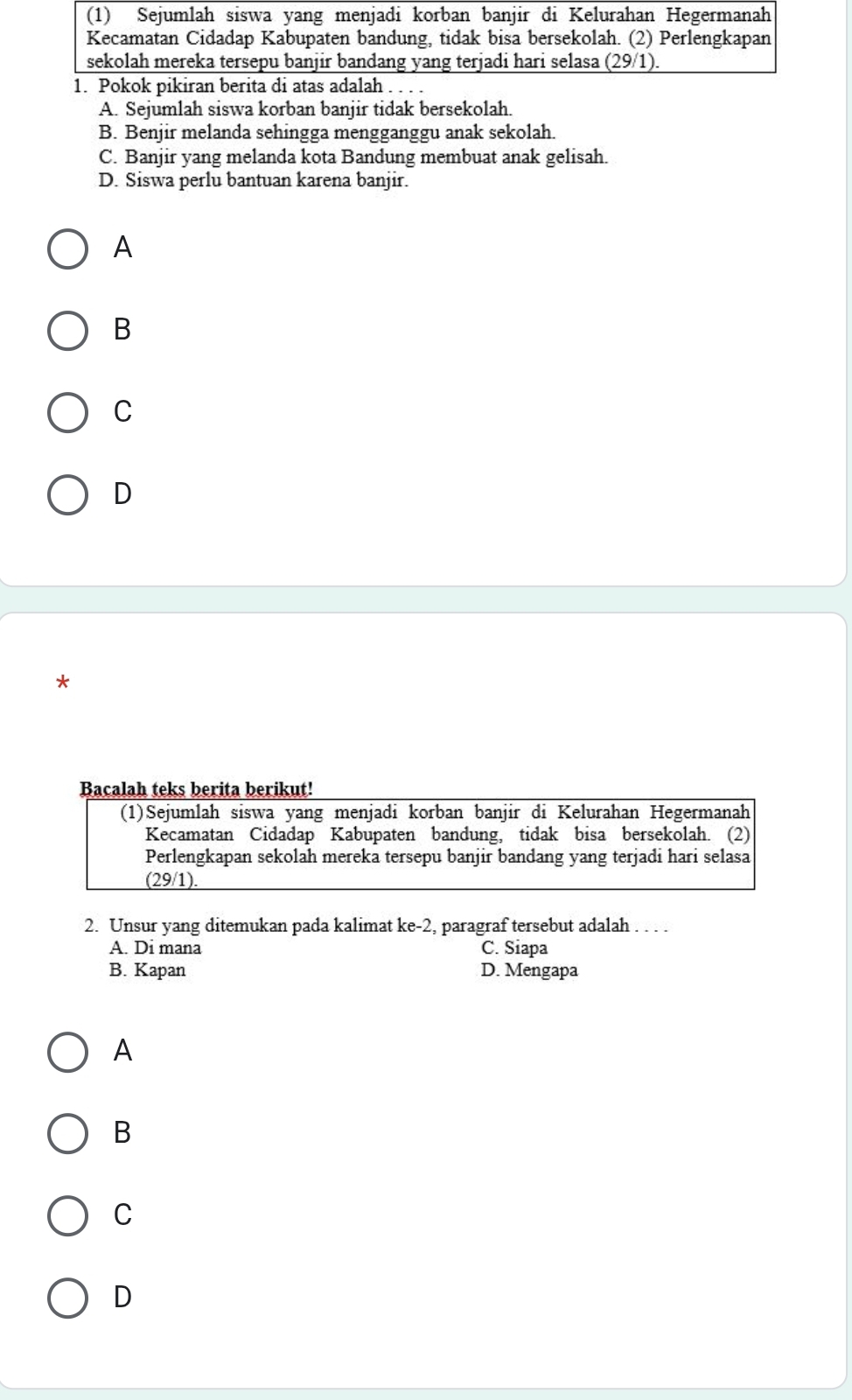 A. Sejumlah siswa korban banjir tidak bersekolah.
B. Benjir melanda sehingga mengganggu anak sekolah.
C. Banjir yang melanda kota Bandung membuat anak gelisah.
D. Siswa perlu bantuan karena banjir.
A
B
C
D
Bacalah teks berita berikut!
(1)Sejumlah siswa yang menjadi korban banjir di Kelurahan Hegermanah
Kecamatan Cidadap Kabupaten bandung, tidak bisa bersekolah. (2)
Perlengkapan sekolah mereka tersepu banjir bandang yang terjadi hari selasa
(29/1).
2. Unsur yang ditemukan pada kalimat ke-2 , paragraf tersebut adalah . . . .
A. Di mana C. Siapa
B. Kapan D. Mengapa
A
B
C
D