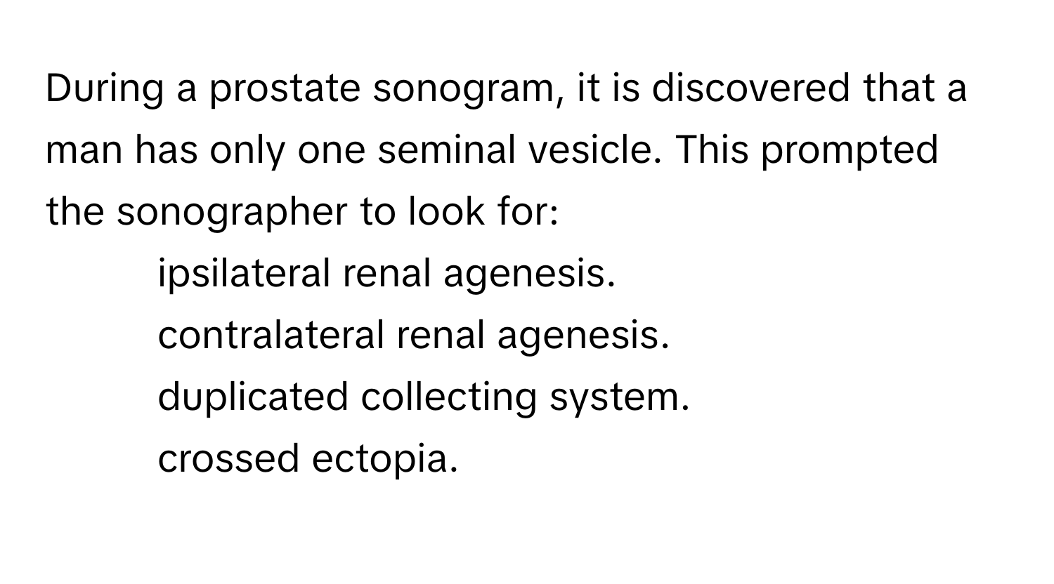 During a prostate sonogram, it is discovered that a man has only one seminal vesicle. This prompted the sonographer to look for:
* ipsilateral renal agenesis.
* contralateral renal agenesis.
* duplicated collecting system.
* crossed ectopia.